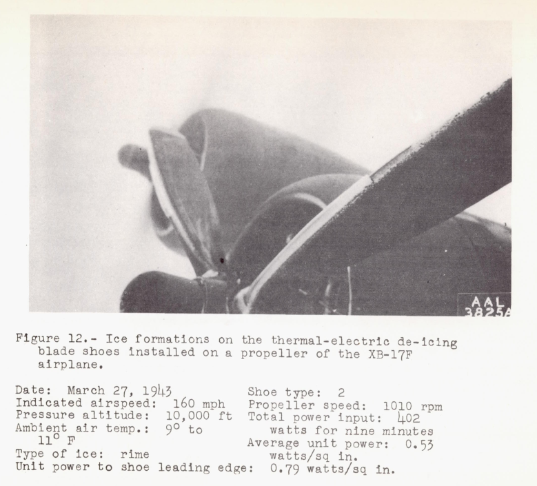 Figure 12 from NACA-ARR-4A20. Ice formations on the thermal-electric de-icing
blade shoes installed on a propeller of the XB-17F airplane.
Shoe type: 2
Date: March 27, 1943
Indicated airspeed: 160 mph
Propeller speed: 1010 rpm
Pressure altitude : 10,000 ft
Total power input: 402 watts for nine minutes
Ambient air temp.: 9 to 11 F
Average unit power: 0.53 watts/sq in.
Type of ice: rime
Unit power to shoe leading edge: 0.79 watts/ sq in.